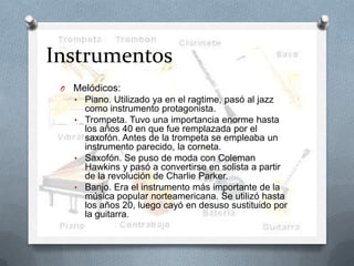 Instrumentos
O Melódicos:
• Piano. Utilizado ya en el ragtime, pasó al jazz
como instrumento protagonista.
• Trompeta. Tuvo una importancia enorme hasta
los años 40 en que fue remplazada por el
saxofón. Antes de la trompeta se empleaba un
instrumento parecido, la corneta.
• Saxofón. Se puso de moda con Coleman
Hawkins y pasó a convertirse en solista a partir
de la revolución de Charlie Parker.
• Banjo. Era el instrumento más importante de la
música popular norteamericana. Se utilizó hasta
los años 20, luego cayó en desuso sustituido por
la guitarra.
 