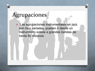 Agrupaciones
O Las agrupaciones instrumentales en jazz
son muy variadas, pueden ir desde un
instrumento solista a grandes bandas de
hasta 50 músicos.
 