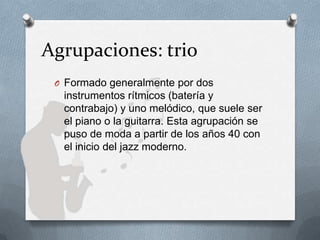 Agrupaciones: trio
O Formado generalmente por dos
instrumentos rítmicos (batería y
contrabajo) y uno melódico, que suele ser
el piano o la guitarra. Esta agrupación se
puso de moda a partir de los años 40 con
el inicio del jazz moderno.
 
