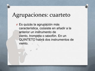 Agrupaciones: cuarteto
O Es quizás la agrupación más
característica, consiste en añadir a la
anterior un instrumento de
viento, trompeta o saxofón. En un
QUINTETO habrá dos instrumentos de
viento.
 