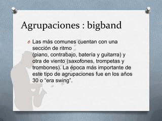 Agrupaciones : bigband
O Las más comunes cuentan con una
sección de ritmo
(piano, contrabajo, batería y guitarra) y
otra de viento (saxofones, trompetas y
trombones). La época más importante de
este tipo de agrupaciones fue en los años
30 o “era swing”.
 