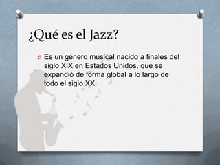 ¿Qué es el Jazz?
O Es un género musical nacido a finales del
siglo XIX en Estados Unidos, que se
expandió de forma global a lo largo de
todo el siglo XX.
 