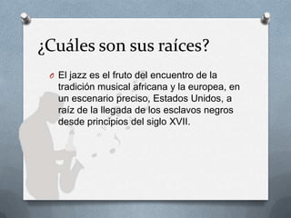¿Cuáles son sus raíces?
O El jazz es el fruto del encuentro de la
tradición musical africana y la europea, en
un escenario preciso, Estados Unidos, a
raíz de la llegada de los esclavos negros
desde principios del siglo XVII.
 