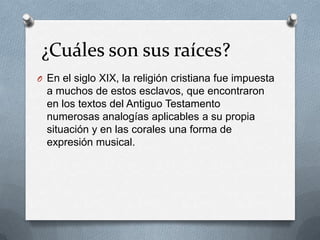 ¿Cuáles son sus raíces?
O En el siglo XIX, la religión cristiana fue impuesta
a muchos de estos esclavos, que encontraron
en los textos del Antiguo Testamento
numerosas analogías aplicables a su propia
situación y en las corales una forma de
expresión musical.
 