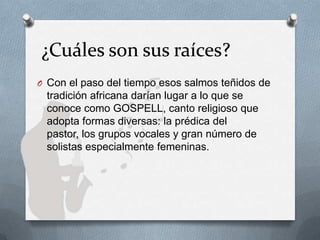 ¿Cuáles son sus raíces?
O Con el paso del tiempo esos salmos teñidos de
tradición africana darían lugar a lo que se
conoce como GOSPELL, canto religioso que
adopta formas diversas: la prédica del
pastor, los grupos vocales y gran número de
solistas especialmente femeninas.
 