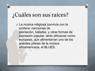 ¿Cuáles son sus raíces?
O La música religiosa convivía con la
profana: canciones de
plantación, baladas, y otras formas de
expresión popular, tanto africanas como
europeas, que alimentarían uno de los
grandes pilares de la música
afroamericana, el BLUES.
 