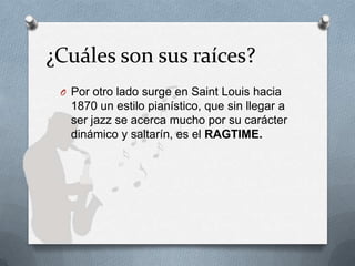¿Cuáles son sus raíces?
O Por otro lado surge en Saint Louis hacia
1870 un estilo pianístico, que sin llegar a
ser jazz se acerca mucho por su carácter
dinámico y saltarín, es el RAGTIME.
 