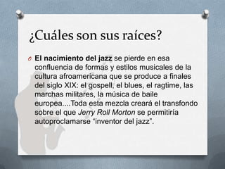 ¿Cuáles son sus raíces?
O El nacimiento del jazz se pierde en esa
confluencia de formas y estilos musicales de la
cultura afroamericana que se produce a finales
del siglo XIX: el gospell, el blues, el ragtime, las
marchas militares, la música de baile
europea....Toda esta mezcla creará el transfondo
sobre el que Jerry Roll Morton se permitiría
autoproclamarse “inventor del jazz”.
 