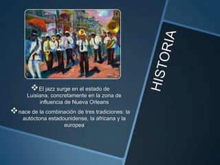  El jazz surge en el estado de
Luisiana, concretamente en la zona de
influencia de Nueva Orleans

 nace de la combinación de tres tradiciones: la
autóctona estadounidense, la africana y la
europea

 