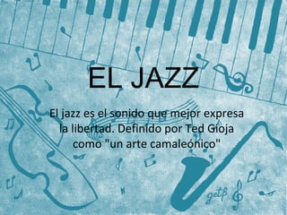 EL JAZZ 
El jazz es el sonido que mejor expresa 
la libertad. Definido por Ted Gioja 
como "un arte camaleónico" 
 