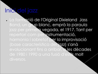 Inici del jazz
● La formació de l'Original Dixieland Jass
Band, un grup blanc, emprà la paraula
jazz per primera vegada, el 1917. Tant per
repertori com per instrumentació,
harmonia i sobretot per la improvisació
(base característica del jazz) s'anà
evolucionant fins a arribar, a les dècades
de 1980 i 1990 a una fusió d'estils molt
diversos.
 