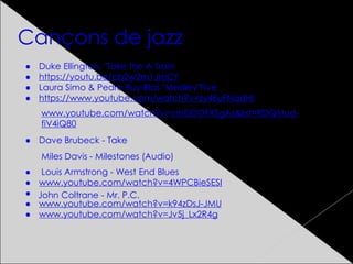 Cançons de jazz
● Duke Ellington, "Take the A Train
● https://youtu.be/cb2w2m1JmCY
● Laura Simo & Pedro Ruy-Blas "Medley"Five
● https://www.youtube.com/watch?v=zy48uFNqdHI
● Dave Brubeck - Take
● Louis Armstrong - West End Blues
● www.youtube.com/watch?v=4WPCBieSESI
●
● www.youtube.com/watch?v=k94zDsJ-JMU
● www.youtube.com/watch?v=Jv5j_Lx2R4g
www.youtube.com/watch?v=vmDDOFXSgAs&list=RDQMud-
fiV4iQ80
John Coltrane - Mr. P.C.
Miles Davis - Milestones (Audio)
 