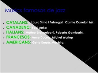 Músics famosos de jazz
● CATALANS:
● CANADENC: Paul Anka
● ITALIANS: Matteo Brancaleoni, Roberta Gambarini.
● FRANCESOS: Anne Ducros, Michel Warlop
● AMERICANS: Gene Krupa, Machito.
Laura Simó i Fabregat I Carme Canela i Mir.
 