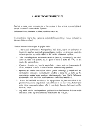 4.-AGRUPACIONES MUSICALES
Aquí no se mide como normalmente lo hacemos en el jazz se usa otros métodos de
agrupaciones musicales como los siguientes:
Sección melódica: trompeta, trombón, clarinete saxos, etc.
Sección rítmica: batería, bajo y piano y guitarra (estos dos últimos cuando no tienen un
plano melódico o solista)
También habían distintos tipos de grupos como:
• . De un solo instrumento: Principalmente para piano, suelen ser conciertos de
intérpretes que han alcanzado gran perfección técnica. Los primeros conciertos
solistas aparecen a principio del siglo XX con los músicos de ragitime.
• Trio: Formado por dos instrumentos rítmicos (batería y contrabajo) y un solista
como el piano o la guitarra, etc. Se puso de moda a partir de 1940, con los
inicios del jazz moderno.
• Cuarteto: formado por batería, contrabajo y piano, más un instrumento de
viento, trompeta, saxofón, es una de las más importantes agrupaciones.
• Quinteto: Lo forman una sección rítmica (piano, contrabajo, y batería) más dos
instrumentos melódicos normalmente saxofón y trompeta. A partir de los
cuarenta será una de las agrupaciones más importantes (la de Charlie Parker está
considerada como una de las más importantes en la historia del jazz).
• Banda de dixieland: se refiere a las agrupaciones de jazz tradicional de las
primeras bandas que surgieron en Nueva Orleáns en los años veinte. Solían tener
entre otros instrumentos piano, tuba o contrabajo, batería, clarinete, trombón,
corneta y banjo.
• Big Band: son las contemporáneas que introducen instrumentos de otros estilos
musicales, como la percusión latina, instrumentos del rock, etc.
6
 