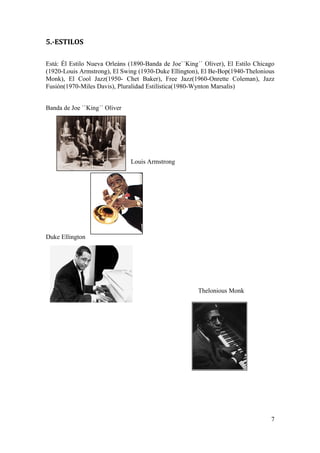 5.-ESTILOS
Está: Él Estilo Nueva Orleáns (1890-Banda de Joe``King´´ Oliver), El Estilo Chicago
(1920-Louis Armstrong), El Swing (1930-Duke Ellington), El Be-Bop(1940-Thelonious
Monk), El Cool Jazz(1950- Chet Baker), Free Jazz(1960-Onrette Coleman), Jazz
Fusión(1970-Miles Davis), Pluralidad Estilística(1980-Wynton Marsalis)
Banda de Joe ``King´´ Oliver
Louis Armstrong
Duke Ellington
Thelonious Monk
7
 