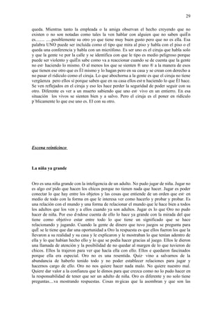 29

queda. Mientras tanto la empleada o la amiga observan el hecho creyendo que no
existen o no son notadas como tales la ven hablar con alguien que no saben quién
es........ .....posiblemente su otro yo que tiene muy buen gusto pero que no es ella. Esa
palabra UNO puede ser incluida como el tipo que mira al piso y habla con el piso o el
queda una conferencia y habla con un micrófono. Es ser uno es el ciruja que habla solo
y que la gente ve por la calle y se identifica con que le tipo es medio peligroso porque
puede ser violento y quién sabe como va a reaccionar cuando se de cuenta que la gente
no está haciendo lo mismo. O al menos los que se sienten ¨ uno ¨ a la manera de esos
que tienen ese otro que es él mismo y lo hagan pero en su casa y se crean con derecho a
no pasar el ridículo como el ciruja. Lo que abochorna a la gente es que el ciruja no tiene
vergüenza pero ellos sí porque saben que en su casa ellos están haciendo lo que él hace.
Se ven reflejados en el ciruja y eso les hace perder la seguridad de poder seguir con su
otro. Diferente es ver a un muerto sabiendo que uno está vivo en un entierro. En esa
situación los vivos se sienten bien y a salvo. Pero el ciruja es el poner en ridículo
públicamente lo que ese uno es. El con su otro.




Escena veinticinco



La niña ya grande


Oro es una niña grande con la inteligencia de un adulto. No pudo jugar de niña. Jugar no
es algo estúpido que hacen los chicos porque no tienen nada que hacer. Jugar es poder
conectar lo que hay entre los objetos y las cosas que entiende de un orden que está en
medio de todo con la forma en que le interesa ver como hacerlo y probar y probar. Es
una relación con el mundo y una forma de relacionar el mundo que le hace bien a todos
los adultos que los ven y a ellos cuando ya son adultos. Jugar es lo que Oro no pudo
hacer de niña. Por eso dándose cuenta de ello lo hace ya grande con la mirada del que
tiene como objetivo estar entre todo lo que tiene un significado que se hace
relacionando y jugando. Cuando la gente de dinero que tuvo juegos se pregunta para
qué se le tiene que dar una oportunidad a Oro la respuesta es que ellos fueron los que la
llevaron a su realidad y su casa y le explicaron y le mostraban lo que tenían adentro de
ella y lo que habían hecho ello y lo que se podía hacer gracias al juego. Ellos le dieron
una llamada de atención y la posibilidad de no quedar al margen de lo que tuvieron de
chicos. Ellos la trajeron para ver que hacía ella con ello. Ellos e quedaron fascinados
porque ella era especial. Oro no es una resentida. Quizá vino a salvarnos de la
abundancia de haberlo tenido todo y no poder establecer relaciones para jugar y
hacernos cargo de ello. Oro no nos quiere hacer nada malo. No quiere nuestro mal.
Quiere dar valor a la confianza que le dimos para que crezca como no lo pudo hacer en
la responsabilidad de tener que ser un adulto de niña. Oro es diferente y no solo tiene
preguntas....va mostrando respuestas. Cosas mágicas que la asombran y que son las
 