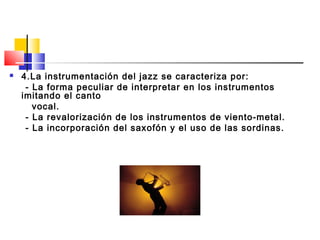  4.La instrumentación del jazz se caracteriza por:
- La forma peculiar de interpretar en los instrumentos
imitando el canto
vocal.
- La revalorización de los instrumentos de viento-metal.
- La incorporación del saxofón y el uso de las sordinas.
 