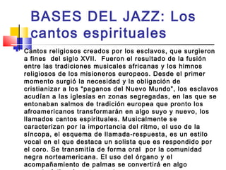 BASES DEL JAZZ: Los
cantos espirituales
 Cantos religiosos creados por los esclavos, que surgieron
a fines  del siglo XVII.  Fueron el resultado de la fusión
entre las tradiciones musicales africanas y los himnos
religiosos de los misioneros europeos. Desde el primer
momento surgió la necesidad y la obligación de
cristianizar a los “paganos del Nuevo Mundo”, los esclavos
acudían a las iglesias en zonas segregadas, en las que se
entonaban salmos de tradición europea que pronto los
afroamericanos transformarán en algo suyo y nuevo, los
llamados cantos espirituales. Musicalmente se
caracterizan por la importancia del ritmo, el uso de la
síncopa, el esquema de llamada-respuesta, es un estilo
vocal en el que destaca un solista que es respondido por
el coro. Se transmitía de forma oral por la comunidad
negra norteamericana. El uso del órgano y el
acompañamiento de palmas se convertirá en algo
 