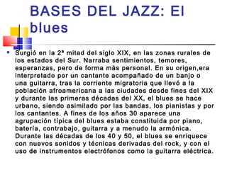 BASES DEL JAZZ: El
blues
 Surgió en la 2ª mitad del siglo XIX, en las zonas rurales de
los estados del Sur. Narraba sentimientos, temores,
esperanzas, pero de forma más personal. En su origen,era
interpretado por un cantante acompañado de un banjo o
una guitarra, tras la corriente migratoria que llevó a la
población afroamericana a las ciudades desde fines del XIX
y durante las primeras décadas del XX, el blues se hace
urbano, siendo asimilado por las bandas, los pianistas y por
los cantantes. A fines de los años 30 aparece una
agrupación típica del blues estaba constituida por piano,
batería, contrabajo, guitarra y a menudo la armónica.
Durante las décadas de los 40 y 50, el blues se enriquece
con nuevos sonidos y técnicas derivadas del rock, y con el
uso de instrumentos electrófonos como la guitarra eléctrica.
 