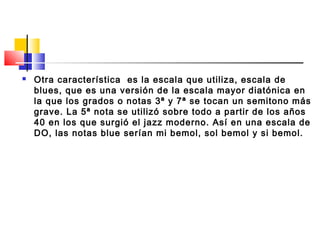  Otra característica es la escala que utiliza, escala de
blues, que es una versión de la escala mayor diatónica en
la que los grados o notas 3ª y 7ª se tocan un semitono más
grave. La 5ª nota se utilizó sobre todo a partir de los años
40 en los que surgió el jazz moderno. Así en una escala de
DO, las notas blue serían mi bemol, sol bemol y si bemol.
 