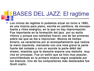 BASES DEL JAZZ: El ragtime
 Los inicios de ragtime lo podemos situar en torno a 1890,
es una música para piano, escrita en partitura, de síncopa
fuerte y ritmo enérgico, en la que no hay improvisación.
Fue importante en la formación del jazz  por su estilo
rítmico y porque sus melodías fueron una de las primeras
sobre las que se iba a improvisar. Música de tiempo
binario, se caracteriza por el acompañamiento que realiza
la mano izquierda, marcando con una nota grave la parte
fuerte del compás y con un acorde la parte débil del
mismo, mientras que la derecha expone una melodía  muy
rica en síncopas. Fue un estilo que se hizo muy popular,
convirtiéndose en la primera música negra aceptada por
los blancos. Uno de los compositores más destacados fue
Scott Joplin.
 