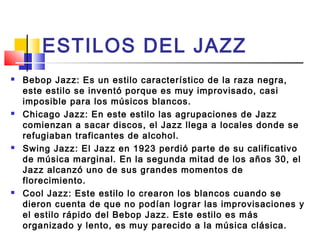 ESTILOS DEL JAZZ
 Bebop Jazz: Es un estilo característico de la raza negra,
este estilo se inventó porque es muy improvisado, casi
imposible para los músicos blancos.
 Chicago Jazz: En este estilo las agrupaciones de Jazz
comienzan a sacar discos, el Jazz llega a locales donde se
refugiaban traficantes de alcohol.
 Swing Jazz: El Jazz en 1923 perdió parte de su calificativo
de música marginal. En la segunda mitad de los años 30, el
Jazz alcanzó uno de sus grandes momentos de
florecimiento.
 Cool Jazz: Este estilo lo crearon los blancos cuando se
dieron cuenta de que no podían lograr las improvisaciones y
el estilo rápido del Bebop Jazz. Este estilo es más
organizado y lento, es muy parecido a la música clásica.
 