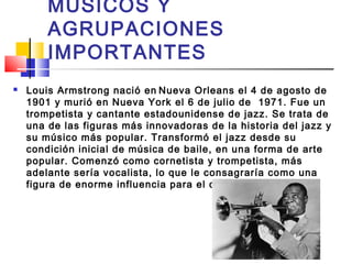 MÚSICOS Y
AGRUPACIONES
IMPORTANTES
 Louis Armstrong nació en Nueva Orleans el 4 de agosto de
1901 y murió en Nueva York el 6 de julio de  1971. Fue un
trompetista y cantante estadounidense de jazz. Se trata de
una de las figuras más innovadoras de la historia del jazz y
su músico más popular. Transformó el jazz desde su
condición inicial de música de baile, en una forma de arte
popular. Comenzó como cornetista y trompetista, más
adelante sería vocalista, lo que le consagraría como una
figura de enorme influencia para el canto jazzístico.
 