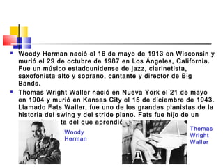  Woody Herman nació el 16 de mayo de 1913 en Wisconsin y
murió el 29 de octubre de 1987 en Los Ángeles, California.
Fue un músico estadounidense de jazz, clarinetista,
saxofonista alto y soprano, cantante y director de Big
Bands.
 Thomas Wright Waller nació en Nueva York el 21 de mayo
en 1904 y murió en Kansas City el 15 de diciembre de 1943.
Llamado Fats Waller, fue uno de los grandes pianistas de la
historia del swing y del stride piano. Fats fue hijo de un
pastor bautista del que aprendió a tocar el órgano y
el piano. Woody
Herman
Thomas
Wright
Waller
 
