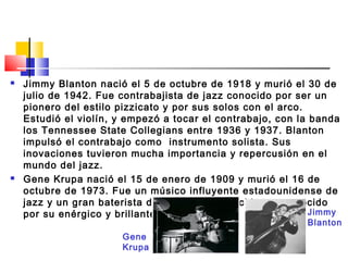  Jimmy Blanton nació el 5 de octubre de 1918 y murió el 30 de
julio de 1942. Fue contrabajista de jazz conocido por ser un
pionero del estilo pizzicato y por sus solos con el arco.
Estudió el violín, y empezó a tocar el contrabajo, con la banda
los Tennessee State Collegians entre 1936 y 1937. Blanton
impulsó el contrabajo como instrumento solista. Sus
inovaciones tuvieron mucha importancia y repercusión en el
mundo del jazz.
 Gene Krupa nació el 15 de enero de 1909 y murió el 16 de
octubre de 1973. Fue un músico influyente estadounidense de
jazz y un gran baterista de Big Band, conocido y reconocido
por su enérgico y brillante estilo de tocar. Jimmy
Blanton
Gene
Krupa
 