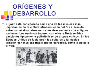  El jazz está considerado como una de las músicas más
importantes de la cultura afroamericana del S.XX. Nacido
entre los músicos afroamericanos descendientes de antiguos
esclavos. Los esclavos trajeron con ellos a Norteamérica
canciones típicamente polirrítmicas de grupos étnicos. En los
Estados Unidos se fusionaron las culturas y la música
también con músicas tradicionales europeas, como la polka o
el vals.
ORÍGENES Y
DESARROLLO
 