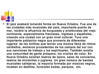  El jazz acabará tomando forma en Nueva Orleáns. Fue una de
las ciudades más musicales del país, importante puerto de
mar, recibió la afluencia de burgueses y aristócratas del viejo
continente, especialmente franceses, ingleses y españoles,
creando una ciudad con un gran nivel cultural. Tuvo una
importante población negra que provenía de diferentes
lugares: de las Antillas que tenían una música llena de ritmos
caribeños, esclavos procedentes de los campos del sur con
sus canciones de trabajo y los espirituales. También existía
una comunidad de gente próspera, los criollos de color. En
Nueva Orleáns existían teatros de ópera, salas de conciertos,
teatros de ministriles o juglares. Un gran número de bandas
musicales callejeras, la mayoría formada por músicos negros,
tocaban en desfiles, funerales bodas, parques,  etc.
 