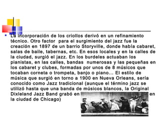  La incorporación de los criollos derivó en un refinamiento
técnico. Otro factor para el surgimiento del jazz fue la
creación en 1897 de un barrio Storyville, donde había cabaret,
salas de baile, tabernas, etc. En esos locales y en la calles de
la ciudad, surgió el jazz. En los burdeles actuaban los
pianistas, en las calles, bandas numerosas y las pequeñas en
los cabaret y clubes, formadas por unos de 8 músicos que
tocaban corneta o trompeta, banjo o piano... El estilo de
música que surgió en torno a 1900 en Nueva Orleans, sería
conocido como Jazz tradicional (aunque el término jazz se
utilizó hasta que una banda de músicos blancos, la Original
Dixleland Jazz Band grabó en 1917 el primer disco de Jazz en
la ciudad de Chicago)
 