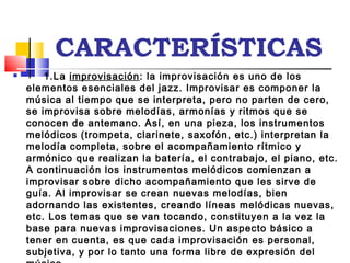 CARACTERÍSTICAS
      1.La improvisación: la improvisación es uno de los
elementos esenciales del jazz. Improvisar es componer la
música al tiempo que se interpreta, pero no parten de cero,
se improvisa sobre melodías, armonías y ritmos que se
conocen de antemano. Así, en una pieza, los instrumentos
melódicos (trompeta, clarinete, saxofón, etc.) interpretan la
melodía completa, sobre el acompañamiento rítmico y
armónico que realizan la batería, el contrabajo, el piano, etc.
A continuación los instrumentos melódicos comienzan a
improvisar sobre dicho acompañamiento que les sirve de
guía. Al improvisar se crean nuevas melodías, bien
adornando las existentes, creando líneas melódicas nuevas,
etc. Los temas que se van tocando, constituyen a la vez la
base para nuevas improvisaciones. Un aspecto básico a
tener en cuenta, es que cada improvisación es personal,
subjetiva, y por lo tanto una forma libre de expresión del
 