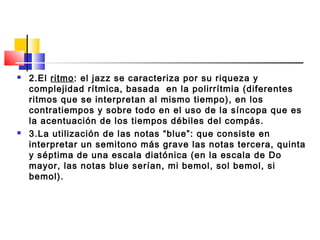  2.El ritmo: el jazz se caracteriza por su riqueza y
complejidad rítmica, basada  en la polirrítmia (diferentes
ritmos que se interpretan al mismo tiempo), en los
contratiempos y sobre todo en el uso de la síncopa que es
la acentuación de los tiempos débiles del compás.
 3.La utilización de las notas “blue”: que consiste en
interpretar un semitono más grave las notas tercera, quinta
y séptima de una escala diatónica (en la escala de Do
mayor, las notas blue serían, mi bemol, sol bemol, si
bemol).
 