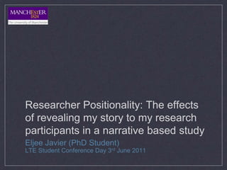 Researcher Positionality: The effects
of revealing my story to my research
participants in a narrative based study
Eljee Javier (PhD Student)
LTE Student Conference Day 3rd June 2011
 