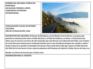 NOMBRE DEL RECURSO: PUERTO DE
HONDURAS.
LOCALIDAD/COMARCA: JERTE.
COMUNIDAD AUTÓNOMA:
EXTREMADURA.
CATALOGACIÓN: LUGAR DE INTERES
CULTURAL
AÑO DE CATALOGACIÓN: 2006
DESCRIPCIÓN DEL RECURSO: El Puerto de Honduras, en los Montes Tras la Sierra, es el paso que
permite la comunicación entre el Valle del Jerte y el Valle del Ambroz, se ubica a 1.450 metros de
altura, por él cruza la carretera de alta montaña que une Hervás con Cabezuela del Valle, son 32 kmts.
de recorrido muy sinuoso pero realmente bonito, pues cruza frondosos bosques de castaño y roble y
desde el puerto se pueden contemplar hermosas vistas tanto del cordal que separa el Valle del Jerte
del Valle de la Vera hacia el este, como las planicies del Pantano de Gabriel y Galán, Sierra de Gata, Las
Hurdes y la Sierra de Francia por el lado oeste.
INFORMACIÓN PARA EL VISITANTE:
 