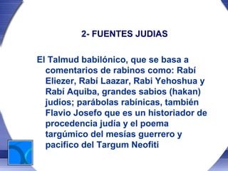 2- FUENTES JUDIAS

El Talmud babilónico, que se basa a
  comentarios de rabinos como: Rabí
  Eliezer, Rabí Laazar, Rabi Yehoshua y
  Rabí Aquiba, grandes sabios (hakan)
  judíos; parábolas rabínicas, también
  Flavio Josefo que es un historiador de
  procedencia judía y el poema
  targúmico del mesías guerrero y
  pacifico del Targum Neofiti
 