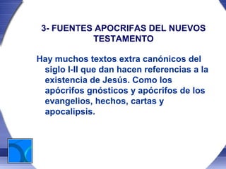 3- FUENTES APOCRIFAS DEL NUEVOS
           TESTAMENTO

Hay muchos textos extra canónicos del
 siglo I-II que dan hacen referencias a la
 existencia de Jesús. Como los
 apócrifos gnósticos y apócrifos de los
 evangelios, hechos, cartas y
 apocalipsis.
 
