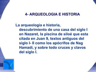 4- ARQUEOLOGIA E HISTORIA

La arqueología e historia,
  descubrimiento de una casa del siglo I
  en Nazaret, la piscina de siloé que esta
  citada en Juan 9, textos antiguos del
  siglo I- II como los apócrifos de Nag
  Hamadi, y sobre todo cruces y clavos
  del siglo I.
 