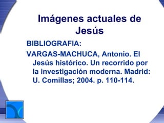 Imágenes actuales de
         Jesús
BIBLIOGRAFIA:
VARGAS-MACHUCA, Antonio. El
 Jesús histórico. Un recorrido por
 la investigación moderna. Madrid:
 U. Comillas; 2004. p. 110-114.
 