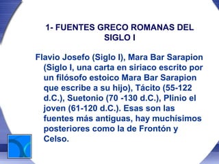 1- FUENTES GRECO ROMANAS DEL
              SIGLO I

Flavio Josefo (Siglo I), Mara Bar Sarapion
  (Siglo I, una carta en siriaco escrito por
  un filósofo estoico Mara Bar Sarapion
  que escribe a su hijo), Tácito (55-122
  d.C.), Suetonio (70 -130 d.C.), Plinio el
  joven (61-120 d.C.). Esas son las
  fuentes más antiguas, hay muchísimos
  posteriores como la de Frontón y
  Celso.
 