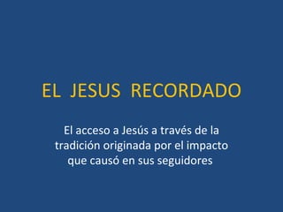 EL  JESUS  RECORDADO El acceso a Jesús a través de la tradición originada por el impacto que causó en sus seguidores  