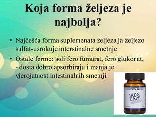 Koja forma željeza je
najbolja?
• Najčešća forma suplemenata željeza ja željezo
sulfat-uzrokuje interstinalne smetnje
• Ostale forme: soli fero fumarat, fero glukonat,
- dosta dobro apsorbiraju i manja je
vjerojatnost intestinalnih smetnji
 