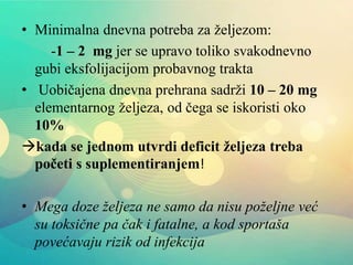 • Minimalna dnevna potreba za željezom:
-1 – 2 mg jer se upravo toliko svakodnevno
gubi eksfolijacijom probavnog trakta
• Uobičajena dnevna prehrana sadrži 10 – 20 mg
elementarnog željeza, od čega se iskoristi oko
10%
kada se jednom utvrdi deficit željeza treba
početi s suplementiranjem!
• Mega doze željeza ne samo da nisu poželjne već
su toksične pa čak i fatalne, a kod sportaša
povećavaju rizik od infekcija
 