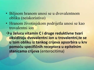 • Biljnom hranom unosi se u dvovalentnom
obliku (neiskoristivo)
• Hranom životinjskom podrijetla unosi se kao
trovalentni ion
u želucu vitamin C i druge reduktivne tvari
oksidiraju dvovalentni ion u trovalentni,te se
u tom obliku iz tankog crijeva apsorbira u krv
pomoću specifičnih receptora u epitelnim
stanicama crijeva (enterocitima)
 