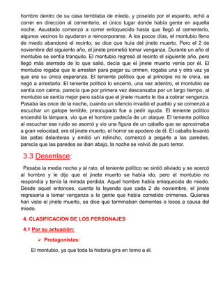 hombre dentro de su casa temblaba de miedo, y poseído por el espanto, echó a correr en dirección al cementerio, el único lugar donde había gente en aquella noche. Asustado comenzó a correr enloquecido hasta que llegó al cementerio, algunos vecinos lo ayudaron a reincorporarse. A los pocos días, el montubio lleno de miedo abandonó el recinto, se dice que huía del jinete muerto. Pero el 2 de noviembre del siguiente año, el jinete prometió tomar venganza. Durante un año el montubio se sentía tranquilo. El montubio regresó al recinto el siguiente año, pero llegó más aterrado de lo que salió, decía que el jinete muerto venia por él. El montubio rogaba que lo arresten para pagar su crimen, rogaba una y otra vez ya que era su única esperanza. El teniente político que al principio no le creía, se negó a arrestarlo. El teniente político lo encerró, una vez adentro, el montubio se sentía con calma, parecía que por primera vez descansaba por un largo tiempo, el montubio se sentía mejor pero sabía que el jinete muerto le iba a cobrar venganza. Pasaba las once de la noche, cuando un silencio invadió el pueblo y se comenzó a escuchar un galope temible, preocupado fue a pedir ayuda. El teniente político encendió la lámpara, vio que el hombre padecía de un ataque. El teniente político al escuchar ese ruido se asomó y vio una figura de un caballo que se aproximaba a gran velocidad, era el jinete muerto, el horror se apodero de él. El caballo levantó las patas delanteras y emitió un relincho, comenzó a pegarle a las paredes, parecía que las paredes se iban abajo, la noche se volvió de puro terror. 
3.3 Desenlace: 
Pasaba la media noche y al rato, el teniente político se sintió aliviado y se acercó al hombre y le dijo que el jinete muerto se había ido, pero el montubio no respondía y tenía la mirada perdida. Aquel hombre había enloquecido de miedo. Desde aquel entonces, cuenta la leyenda que cada 2 de noviembre, el jinete regresaría a tomar venganza a la gente que había cometido crímenes. Quienes han visto el jinete muerto, se dice que terminaban dementes o locos a causa del miedo. 
4. CLASIFICACION DE LOS PERSONAJES 
4.1 Por su actuación: 
 Protagonistas: 
El montubio, ya que toda la historia gira en torno a él.  