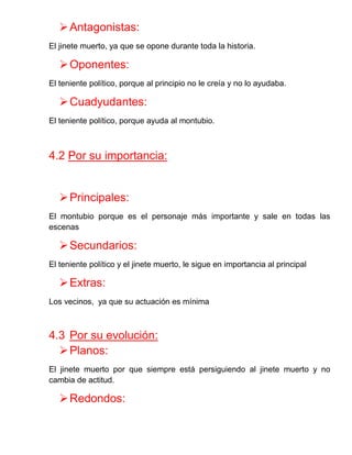 Antagonistas: 
El jinete muerto, ya que se opone durante toda la historia. 
Oponentes: 
El teniente político, porque al principio no le creía y no lo ayudaba. 
Cuadyudantes: 
El teniente político, porque ayuda al montubio. 
4.2 Por su importancia: 
Principales: 
El montubio porque es el personaje más importante y sale en todas las escenas 
Secundarios: 
El teniente político y el jinete muerto, le sigue en importancia al principal 
Extras: 
Los vecinos, ya que su actuación es mínima 
4.3 Por su evolución: 
Planos: 
El jinete muerto por que siempre está persiguiendo al jinete muerto y no cambia de actitud. 
Redondos:  