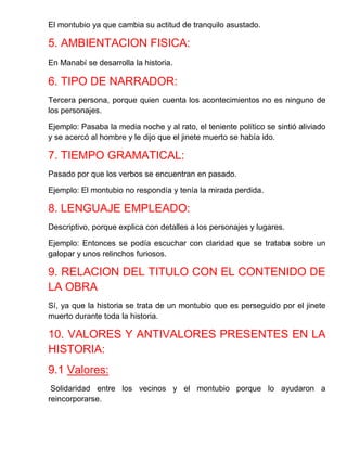 El montubio ya que cambia su actitud de tranquilo asustado. 
5. AMBIENTACION FISICA: 
En Manabí se desarrolla la historia. 
6. TIPO DE NARRADOR: 
Tercera persona, porque quien cuenta los acontecimientos no es ninguno de los personajes. 
Ejemplo: Pasaba la media noche y al rato, el teniente político se sintió aliviado y se acercó al hombre y le dijo que el jinete muerto se había ido. 
7. TIEMPO GRAMATICAL: 
Pasado por que los verbos se encuentran en pasado. 
Ejemplo: El montubio no respondía y tenía la mirada perdida. 
8. LENGUAJE EMPLEADO: 
Descriptivo, porque explica con detalles a los personajes y lugares. 
Ejemplo: Entonces se podía escuchar con claridad que se trataba sobre un galopar y unos relinchos furiosos. 
9. RELACION DEL TITULO CON EL CONTENIDO DE LA OBRA 
Sí, ya que la historia se trata de un montubio que es perseguido por el jinete muerto durante toda la historia. 
10. VALORES Y ANTIVALORES PRESENTES EN LA HISTORIA: 
9.1 Valores: 
Solidaridad entre los vecinos y el montubio porque lo ayudaron a reincorporarse.  