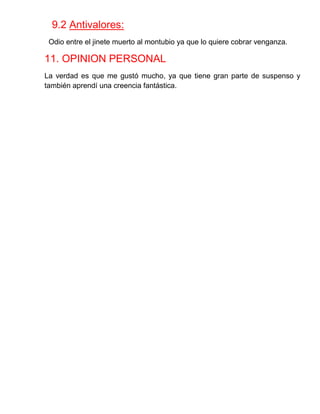 9.2 Antivalores: 
Odio entre el jinete muerto al montubio ya que lo quiere cobrar venganza. 
11. OPINION PERSONAL 
La verdad es que me gustó mucho, ya que tiene gran parte de suspenso y también aprendí una creencia fantástica. 