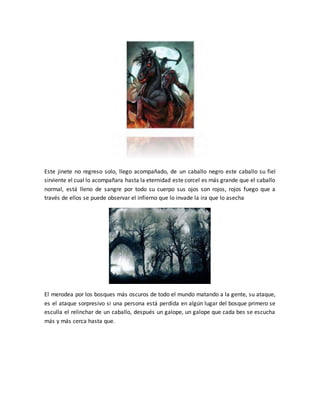 Este jinete no regreso solo, llego acompañado, de un caballo negro este caballo su fiel
sirviente el cual lo acompañara hasta la eternidad este corcel es más grande que el caballo
normal, está lleno de sangre por todo su cuerpo sus ojos son rojos, rojos fuego que a
través de ellos se puede observar el infierno que lo invade la ira que lo asecha
El merodea por los bosques más oscuros de todo el mundo matando a la gente, su ataque,
es el ataque sorpresivo si una persona está perdida en algún lugar del bosque primero se
esculla el relinchar de un caballo, después un galope, un galope que cada bes se escucha
más y más cerca hasta que.
 